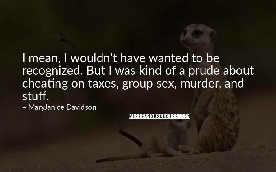 MaryJanice Davidson quotes: I mean, I wouldn't have wanted to be recognized. But I was kind of a prude about cheating on taxes, group sex, murder, and stuff. MaryJanice Davidson quotes: I mean, I wouldn't have wanted to be recognized. But I was kind of a prude about cheating on taxes, group sex, murder, and stuff.