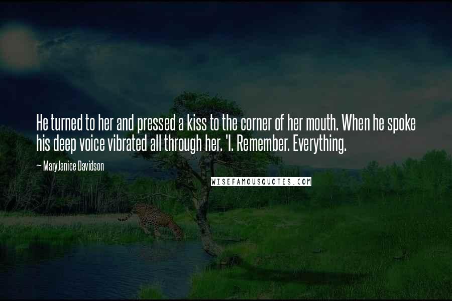 MaryJanice Davidson quotes: He turned to her and pressed a kiss to the corner of her mouth. When he spoke his deep voice vibrated all through her. 'I. Remember. Everything. MaryJanice Davidson quotes: He turned to her and pressed a kiss to the corner of her mouth. When he spoke his deep voice vibrated all through her. 'I. Remember. Everything.