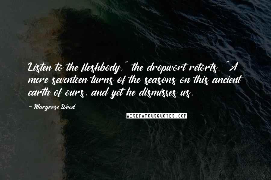 Maryrose Wood quotes: Listen to the fleshbody," the dropwort retorts. "A mere seventeen turns of the seasons on this ancient earth of ours, and yet he dismisses us. Maryrose Wood quotes: Listen to the fleshbody," the dropwort retorts. "A mere seventeen turns of the seasons on this ancient earth of ours, and yet he dismisses us.