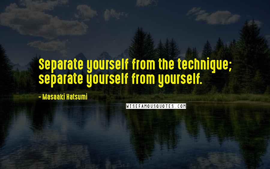 Masaaki Hatsumi quotes: Separate yourself from the technique; separate yourself from yourself.