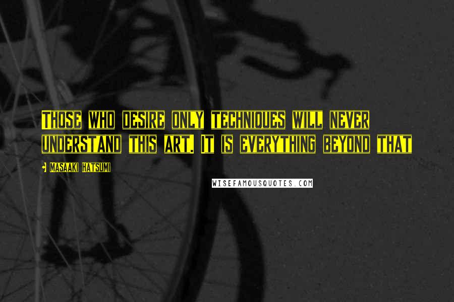 Masaaki Hatsumi quotes: Those who desire only techniques will never understand this art. It is everything beyond that