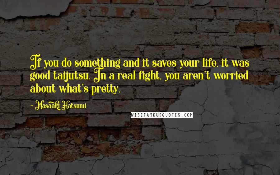 Masaaki Hatsumi quotes: If you do something and it saves your life, it was good taijutsu. In a real fight, you aren't worried about what's pretty. Masaaki Hatsumi quotes: If you do something and it saves your life, it was good taijutsu. In a real fight, you aren't worried about what's pretty.
