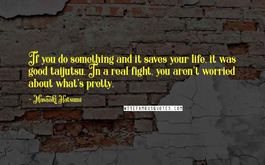 Masaaki Hatsumi quotes: If you do something and it saves your life, it was good taijutsu. In a real fight, you aren't worried about what's pretty.