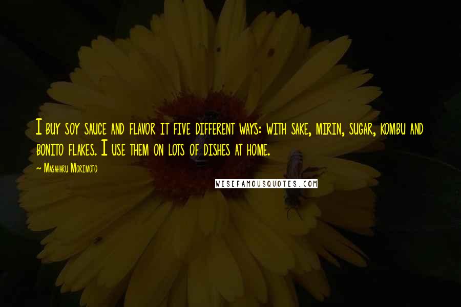 Masaharu Morimoto quotes: I buy soy sauce and flavor it five different ways: with sake, mirin, sugar, kombu and bonito flakes. I use them on lots of dishes at home.