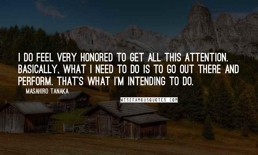 Masahiro Tanaka quotes: I do feel very honored to get all this attention. Basically, what I need to do is to go out there and perform. That's what I'm intending to do.