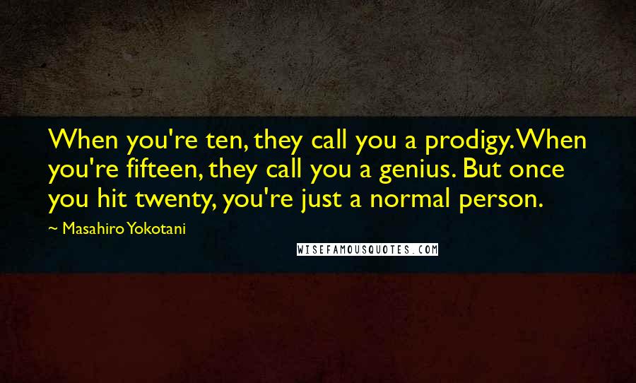 Masahiro Yokotani quotes: When you're ten, they call you a prodigy. When you're fifteen, they call you a genius. But once you hit twenty, you're just a normal person.
