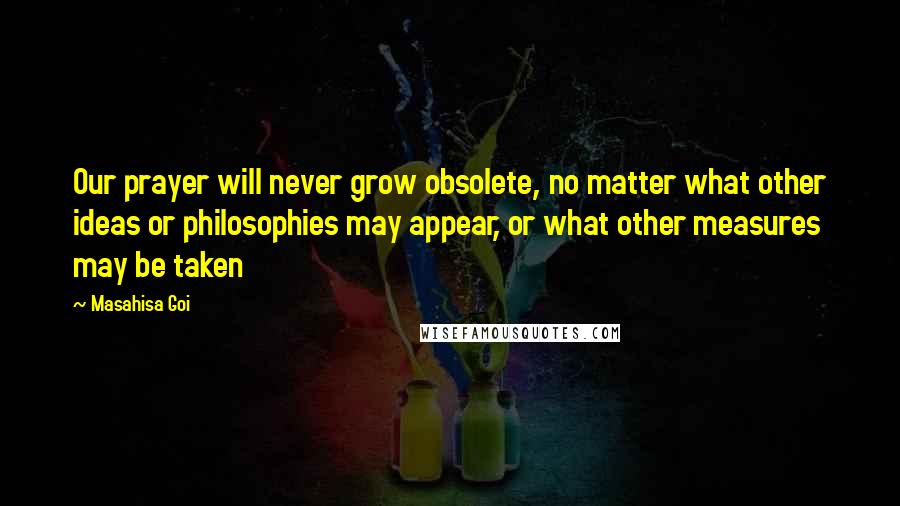 Masahisa Goi quotes: Our prayer will never grow obsolete, no matter what other ideas or philosophies may appear, or what other measures may be taken Masahisa Goi quotes: Our prayer will never grow obsolete, no matter what other ideas or philosophies may appear, or what other measures may be taken