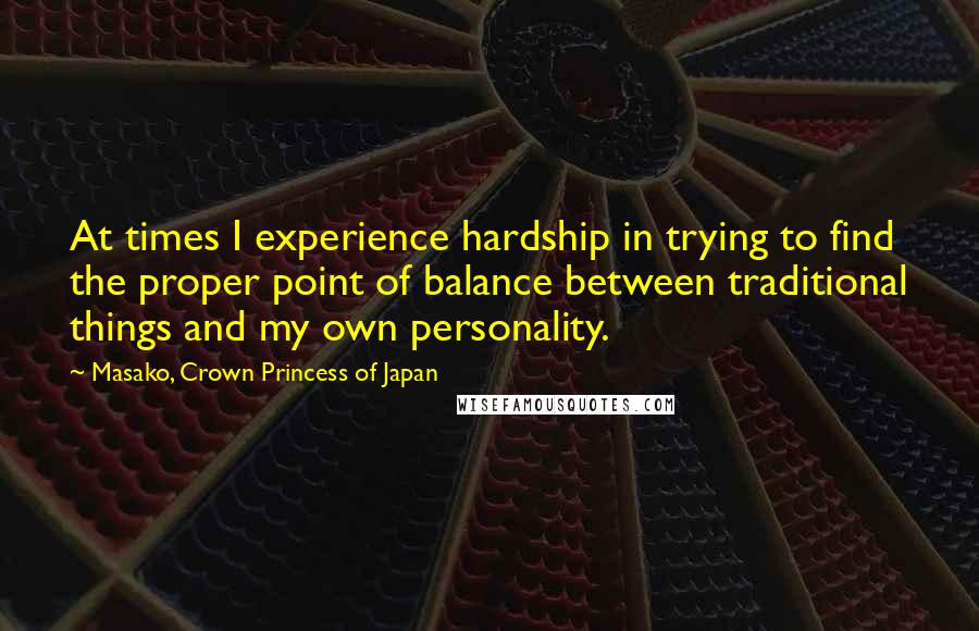 Masako, Crown Princess Of Japan quotes: At times I experience hardship in trying to find the proper point of balance between traditional things and my own personality.
