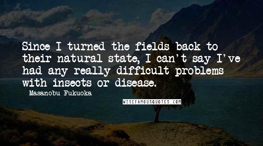 Masanobu Fukuoka quotes: Since I turned the fields back to their natural state, I can't say I've had any really difficult problems with insects or disease. Masanobu Fukuoka quotes: Since I turned the fields back to their natural state, I can't say I've had any really difficult problems with insects or disease.