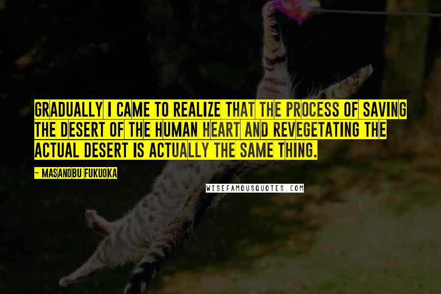 Masanobu Fukuoka quotes: Gradually I came to realize that the process of saving the desert of the human heart and revegetating the actual desert is actually the same thing. Masanobu Fukuoka quotes: Gradually I came to realize that the process of saving the desert of the human heart and revegetating the actual desert is actually the same thing.