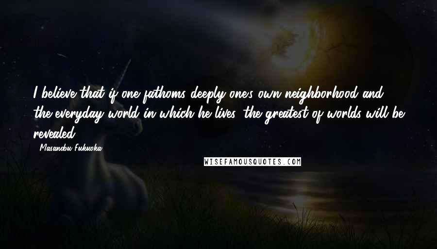 Masanobu Fukuoka quotes: I believe that if one fathoms deeply one's own neighborhood and the everyday world in which he lives, the greatest of worlds will be revealed.