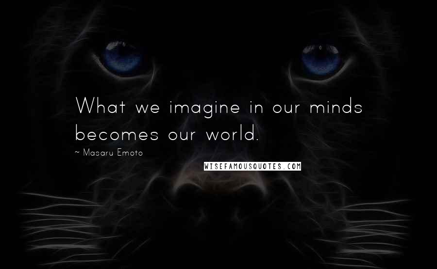 Masaru Emoto quotes: What we imagine in our minds becomes our world.