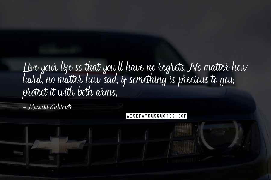 Masashi Kishimoto quotes: Live your life so that you'll have no regrets. No matter how hard, no matter how sad, if something is precious to you, protect it with both arms.