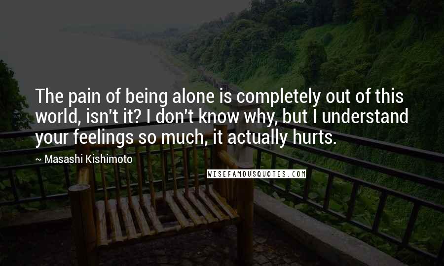 Masashi Kishimoto quotes: The pain of being alone is completely out of this world, isn't it? I don't know why, but I understand your feelings so much, it actually hurts.