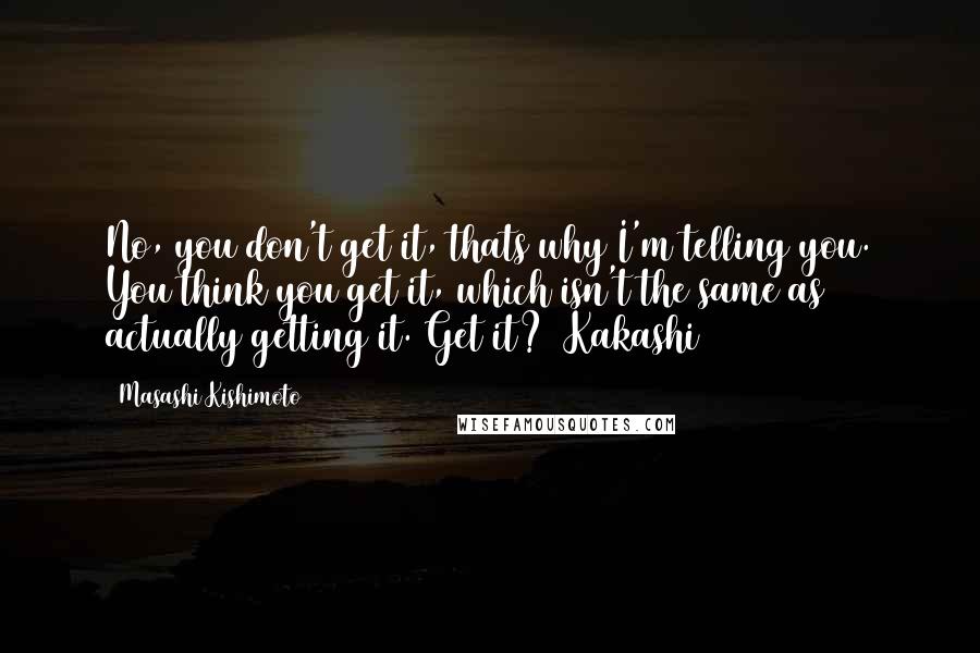 Masashi Kishimoto quotes: No, you don't get it, thats why I'm telling you. You think you get it, which isn't the same as actually getting it. Get it? (Kakashi)