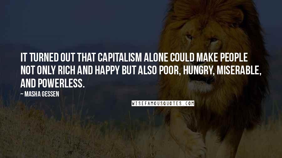 Masha Gessen quotes: It turned out that capitalism alone could make people not only rich and happy but also poor, hungry, miserable, and powerless. Masha Gessen quotes: It turned out that capitalism alone could make people not only rich and happy but also poor, hungry, miserable, and powerless.
