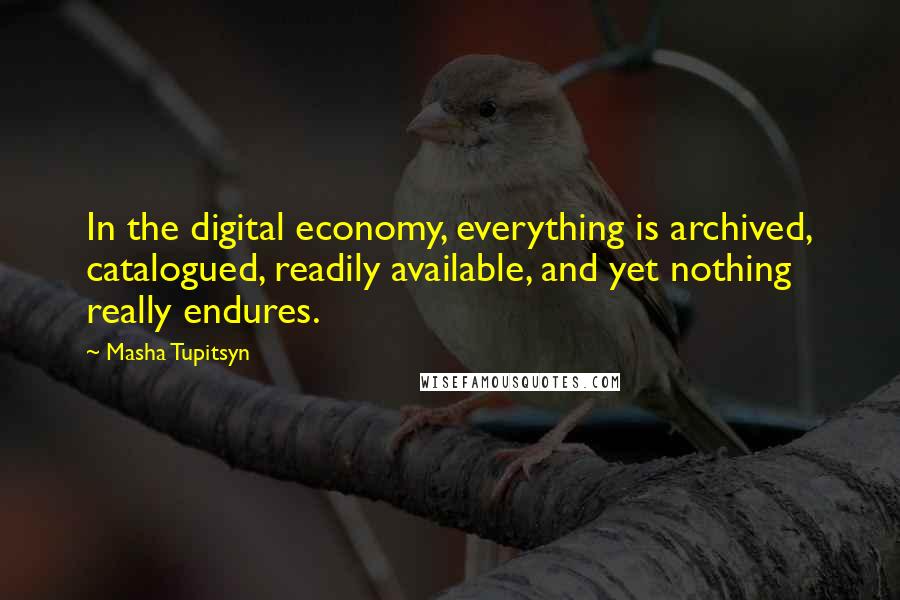Masha Tupitsyn quotes: In the digital economy, everything is archived, catalogued, readily available, and yet nothing really endures. Masha Tupitsyn quotes: In the digital economy, everything is archived, catalogued, readily available, and yet nothing really endures.