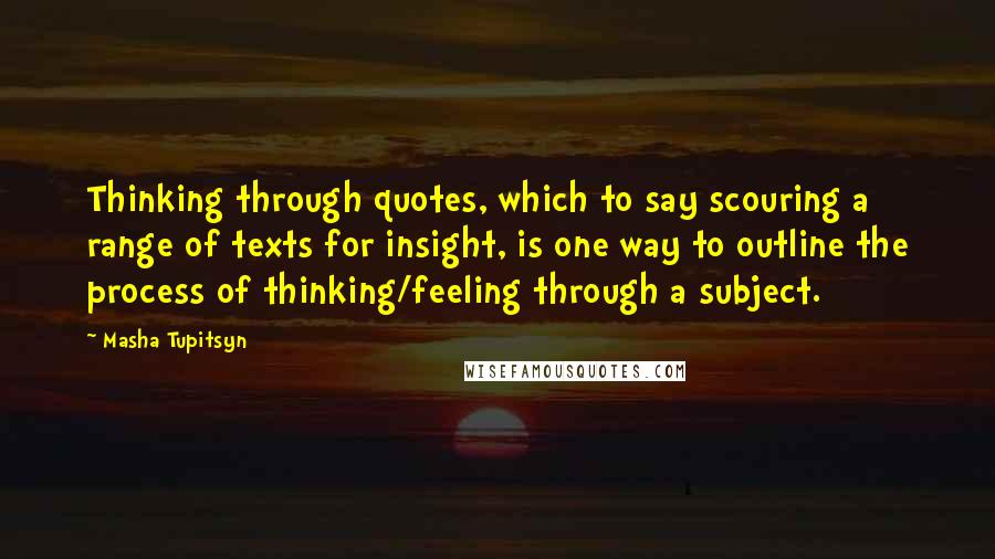 Masha Tupitsyn quotes: Thinking through quotes, which to say scouring a range of texts for insight, is one way to outline the process of thinking/feeling through a subject.