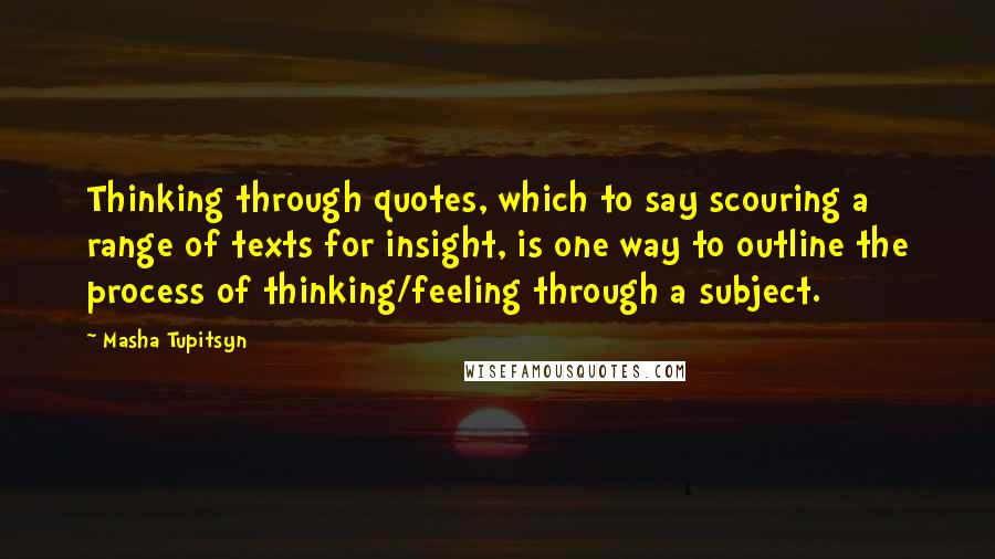 Masha Tupitsyn quotes: Thinking through quotes, which to say scouring a range of texts for insight, is one way to outline the process of thinking/feeling through a subject. Masha Tupitsyn quotes: Thinking through quotes, which to say scouring a range of texts for insight, is one way to outline the process of thinking/feeling through a subject.