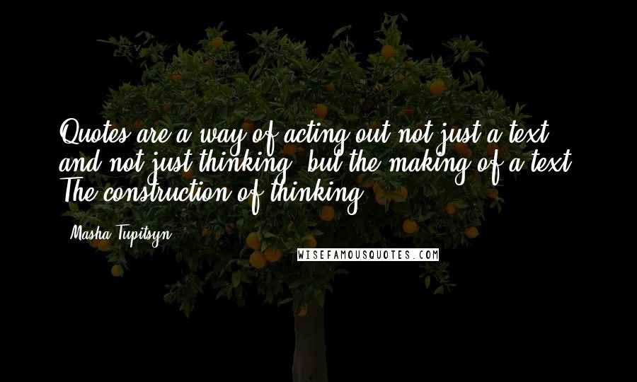Masha Tupitsyn quotes: Quotes are a way of acting out not just a text, and not just thinking, but the making of a text. The construction of thinking.
