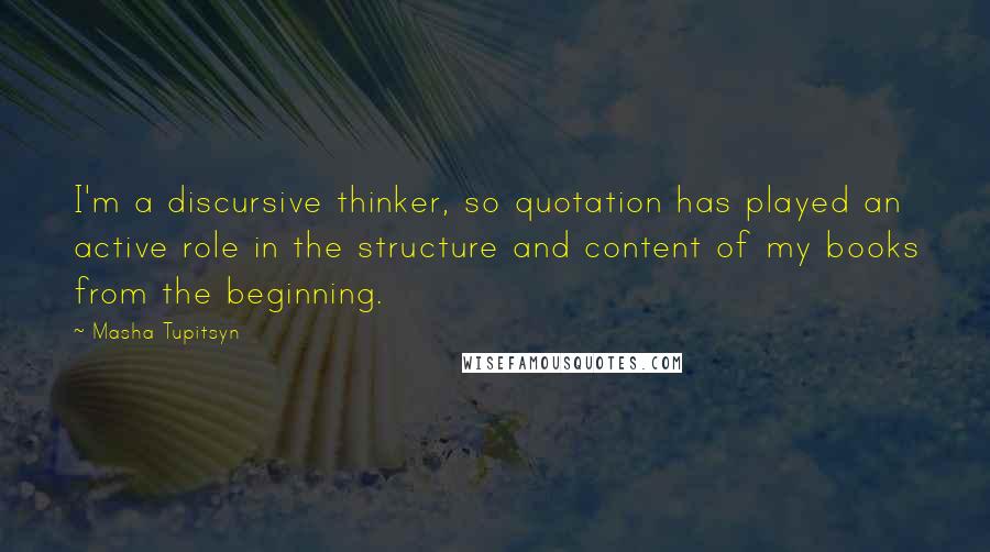 Masha Tupitsyn quotes: I'm a discursive thinker, so quotation has played an active role in the structure and content of my books from the beginning.