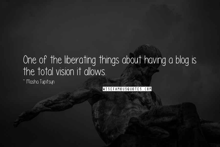 Masha Tupitsyn quotes: One of the liberating things about having a blog is the total vision it allows.