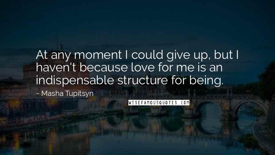 Masha Tupitsyn quotes: At any moment I could give up, but I haven't because love for me is an indispensable structure for being.