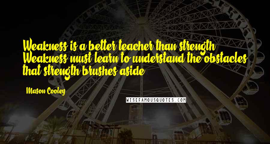 Mason Cooley quotes: Weakness is a better teacher than strength. Weakness must learn to understand the obstacles that strength brushes aside.