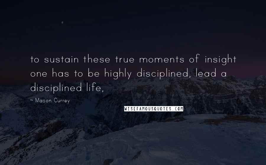 Mason Currey quotes: to sustain these true moments of insight one has to be highly disciplined, lead a disciplined life,