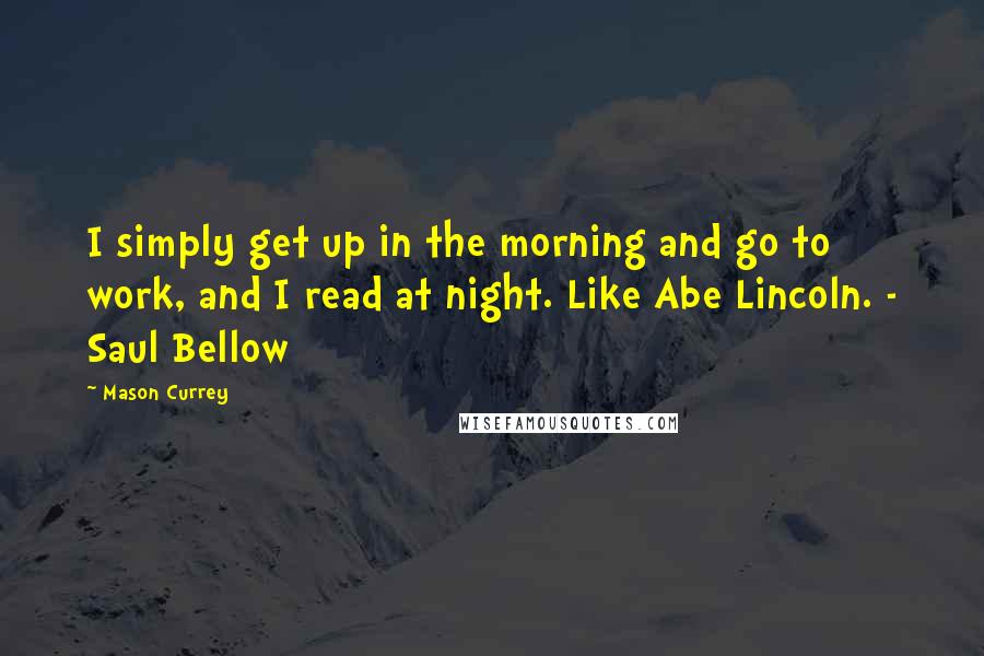 Mason Currey quotes: I simply get up in the morning and go to work, and I read at night. Like Abe Lincoln. - Saul Bellow