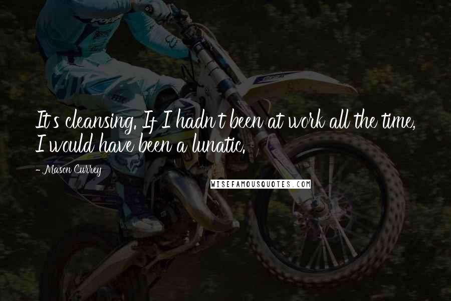 Mason Currey quotes: It's cleansing. If I hadn't been at work all the time, I would have been a lunatic.