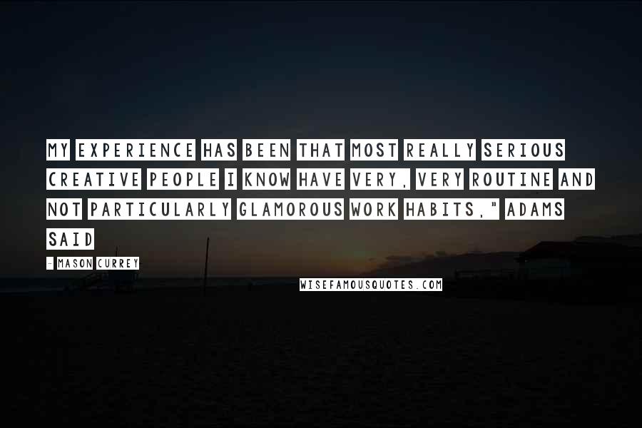 Mason Currey quotes: My experience has been that most really serious creative people I know have very, very routine and not particularly glamorous work habits," Adams said Mason Currey quotes: My experience has been that most really serious creative people I know have very, very routine and not particularly glamorous work habits," Adams said