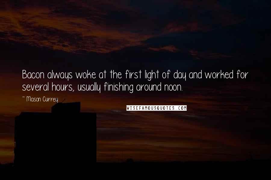 Mason Currey quotes: Bacon always woke at the first light of day and worked for several hours, usually finishing around noon. Mason Currey quotes: Bacon always woke at the first light of day and worked for several hours, usually finishing around noon.
