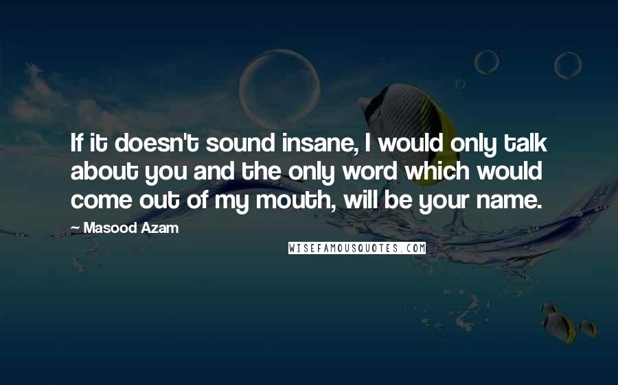 Masood Azam quotes: If it doesn't sound insane, I would only talk about you and the only word which would come out of my mouth, will be your name. Masood Azam quotes: If it doesn't sound insane, I would only talk about you and the only word which would come out of my mouth, will be your name.
