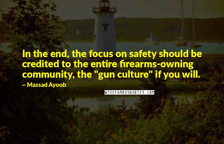 Massad Ayoob quotes: In the end, the focus on safety should be credited to the entire firearms-owning community, the "gun culture" if you will. Massad Ayoob quotes: In the end, the focus on safety should be credited to the entire firearms-owning community, the "gun culture" if you will.