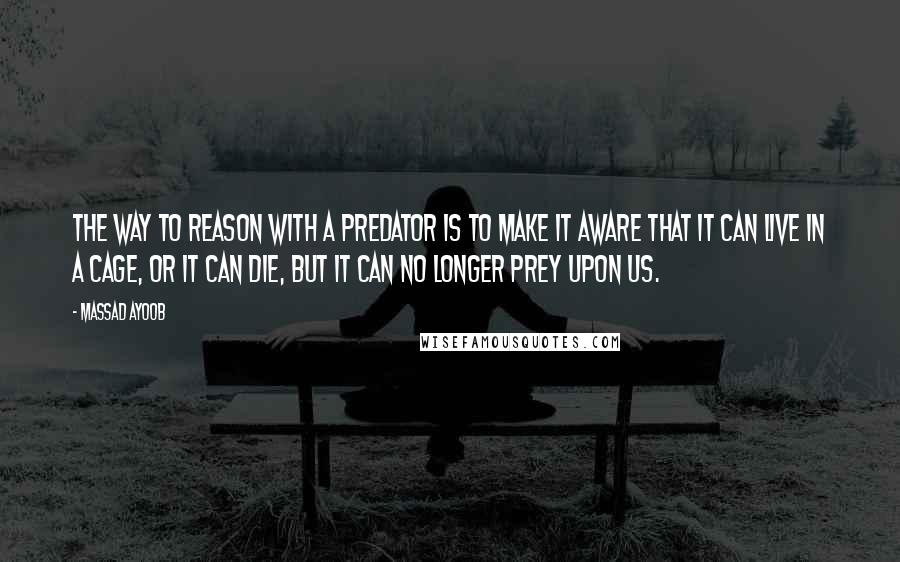 Massad Ayoob quotes: The way to reason with a predator is to make it aware that it can live in a cage, or it can die, but it can no longer prey upon Massad Ayoob quotes: The way to reason with a predator is to make it aware that it can live in a cage, or it can die, but it can no longer prey upon