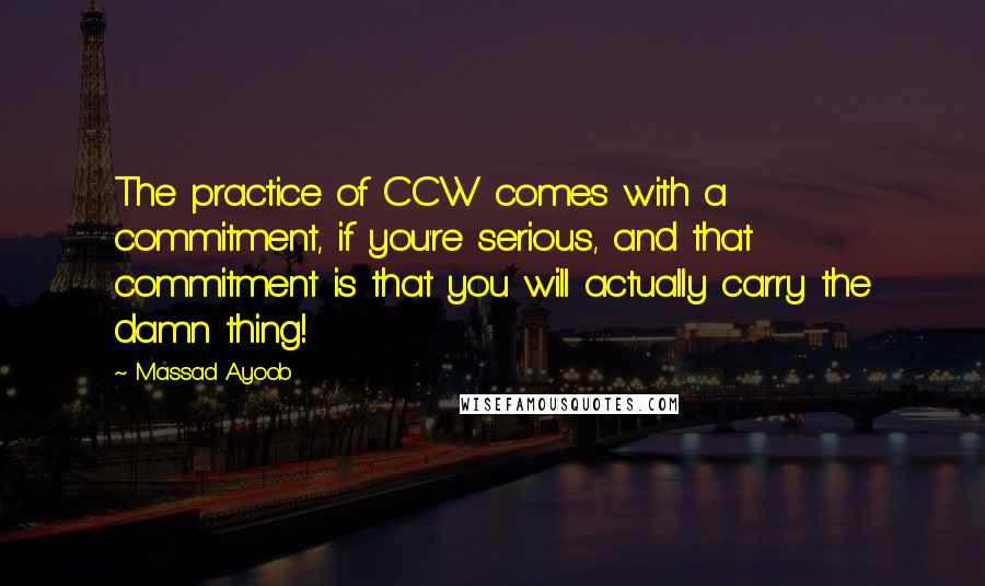 Massad Ayoob quotes: The practice of CCW comes with a commitment, if you're serious, and that commitment is that you will actually carry the damn thing! Massad Ayoob quotes: The practice of CCW comes with a commitment, if you're serious, and that commitment is that you will actually carry the damn thing!