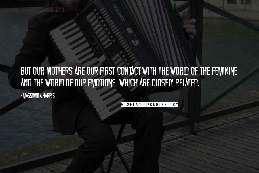 Massimilla Harris quotes: But our mothers are our first contact with the world of the feminine and the world of our emotions, which are closely related. Massimilla Harris quotes: But our mothers are our first contact with the world of the feminine and the world of our emotions, which are closely related.