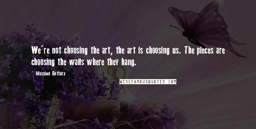 Massimo Bottura quotes: We're not choosing the art, the art is choosing us. The pieces are choosing the walls where they hang.