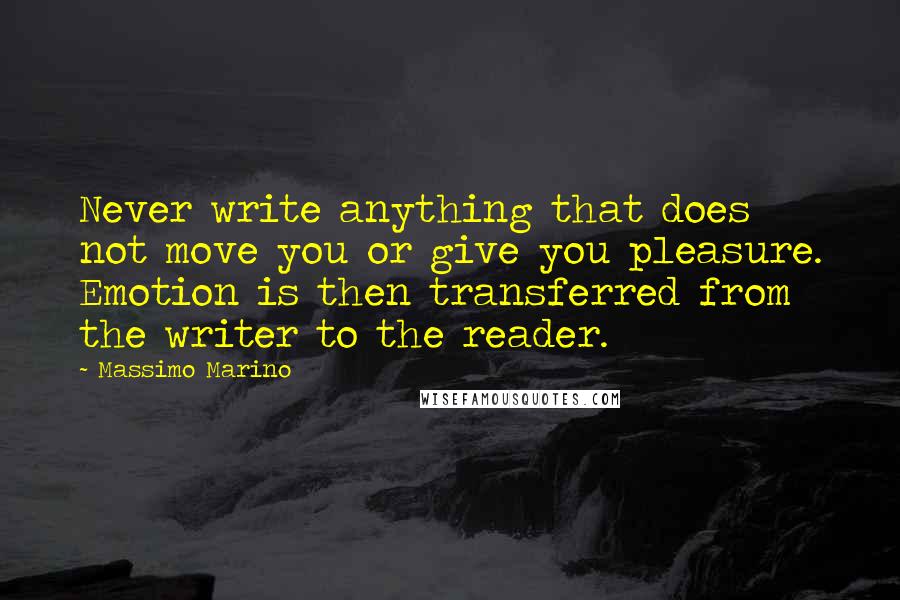 Massimo Marino quotes: Never write anything that does not move you or give you pleasure. Emotion is then transferred from the writer to the reader. Massimo Marino quotes: Never write anything that does not move you or give you pleasure. Emotion is then transferred from the writer to the reader.