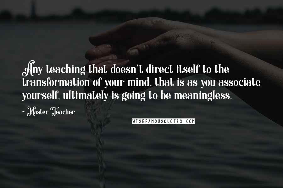 Master Teacher quotes: Any teaching that doesn't direct itself to the transformation of your mind, that is as you associate yourself, ultimately is going to be meaningless. Master Teacher quotes: Any teaching that doesn't direct itself to the transformation of your mind, that is as you associate yourself, ultimately is going to be meaningless.