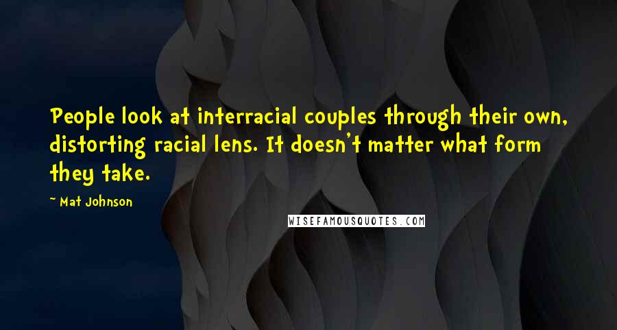Mat Johnson quotes: People look at interracial couples through their own, distorting racial lens. It doesn't matter what form they take. Mat Johnson quotes: People look at interracial couples through their own, distorting racial lens. It doesn't matter what form they take.