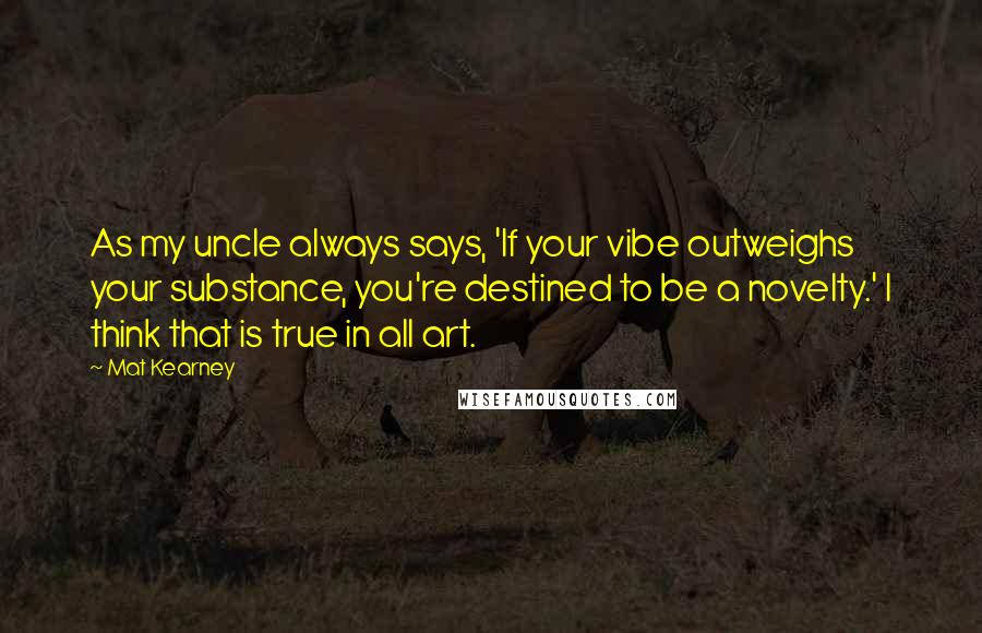 Mat Kearney quotes: As my uncle always says, 'If your vibe outweighs your substance, you're destined to be a novelty.' I think that is true in all art.