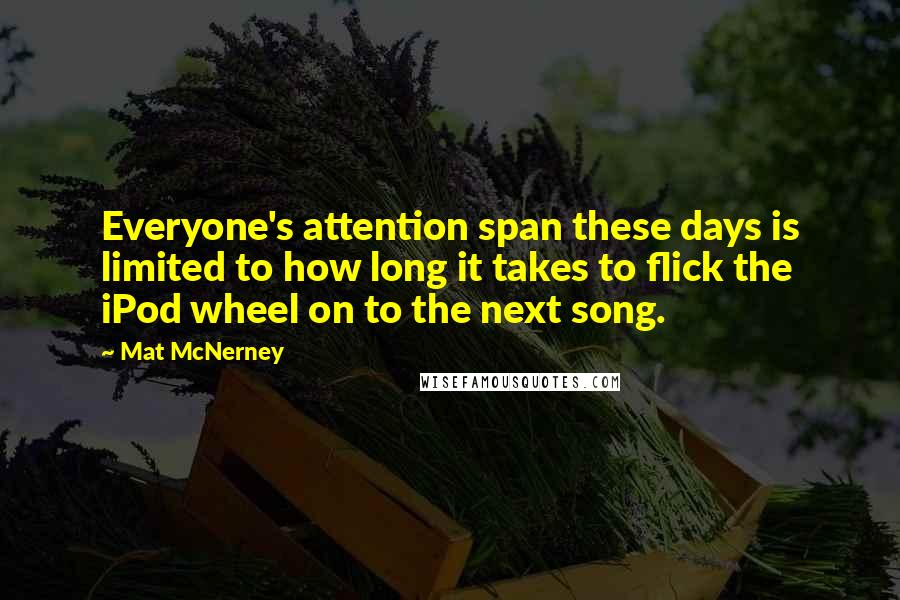 Mat McNerney quotes: Everyone's attention span these days is limited to how long it takes to flick the iPod wheel on to the next song. Mat McNerney quotes: Everyone's attention span these days is limited to how long it takes to flick the iPod wheel on to the next song.