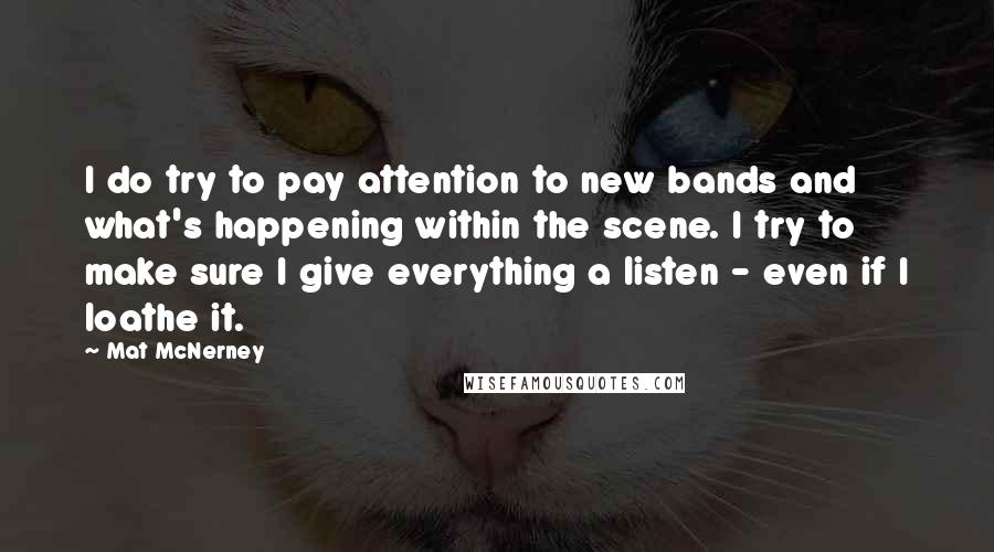 Mat McNerney quotes: I do try to pay attention to new bands and what's happening within the scene. I try to make sure I give everything a listen - even if I loathe Mat McNerney quotes: I do try to pay attention to new bands and what's happening within the scene. I try to make sure I give everything a listen - even if I loathe
