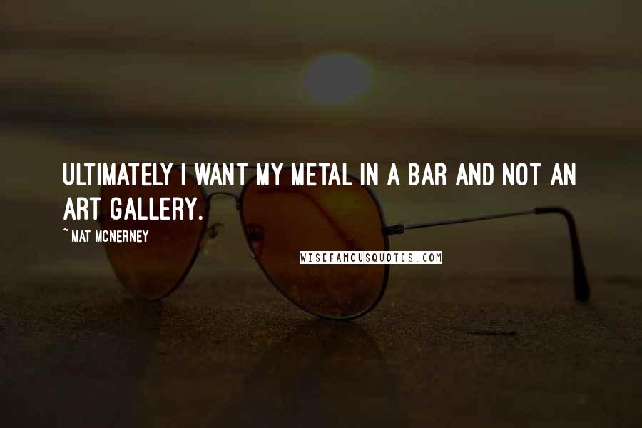 Mat McNerney quotes: Ultimately I want my metal in a bar and not an art gallery.