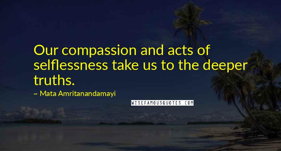 Mata Amritanandamayi quotes: Our compassion and acts of selflessness take us to the deeper truths.