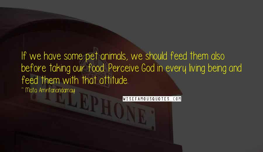 Mata Amritanandamayi quotes: If we have some pet animals, we should feed them also before taking our food. Perceive God in every living being and feed them with that attitude.