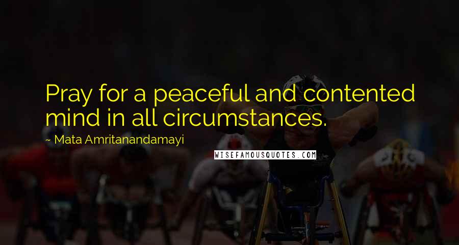 Mata Amritanandamayi quotes: Pray for a peaceful and contented mind in all circumstances.