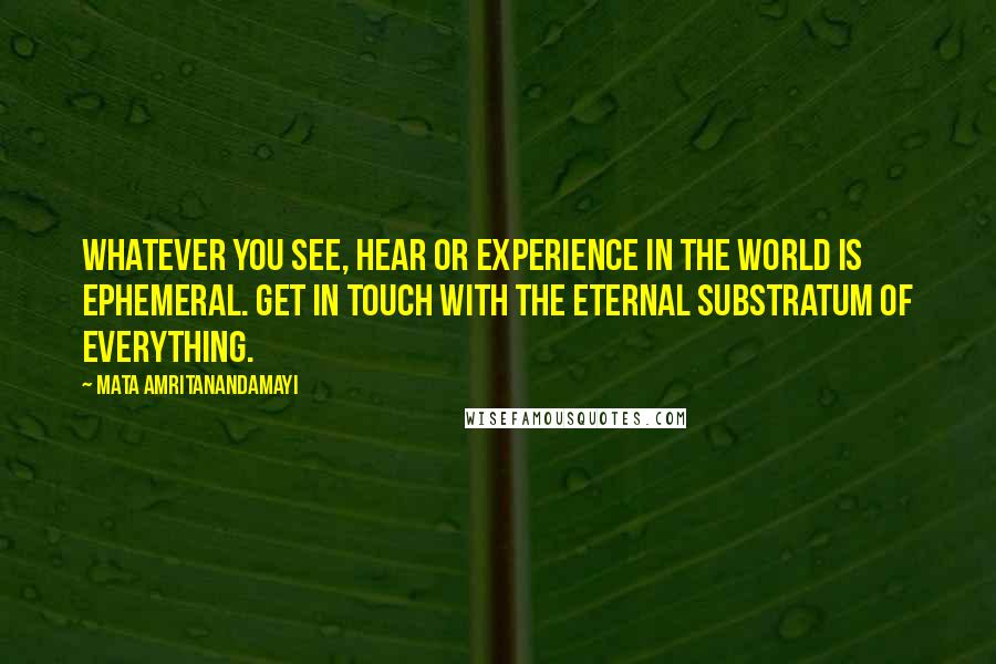 Mata Amritanandamayi quotes: Whatever you see, hear or experience in the world is ephemeral. Get in touch with the eternal substratum of everything.